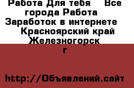 Работа Для тебя  - Все города Работа » Заработок в интернете   . Красноярский край,Железногорск г.